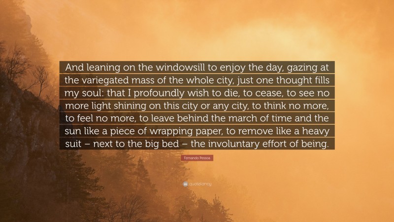 Fernando Pessoa Quote: “And leaning on the windowsill to enjoy the day, gazing at the variegated mass of the whole city, just one thought fills my soul: that I profoundly wish to die, to cease, to see no more light shining on this city or any city, to think no more, to feel no more, to leave behind the march of time and the sun like a piece of wrapping paper, to remove like a heavy suit – next to the big bed – the involuntary effort of being.”
