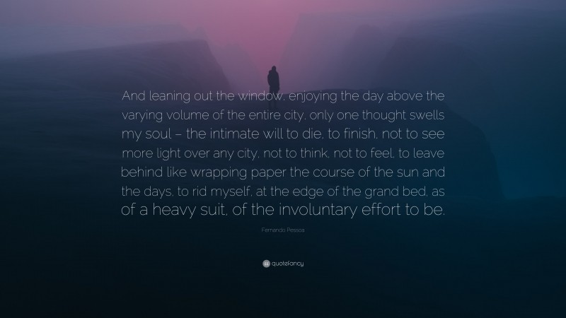 Fernando Pessoa Quote: “And leaning out the window, enjoying the day above the varying volume of the entire city, only one thought swells my soul – the intimate will to die, to finish, not to see more light over any city, not to think, not to feel, to leave behind like wrapping paper the course of the sun and the days, to rid myself, at the edge of the grand bed, as of a heavy suit, of the involuntary effort to be.”