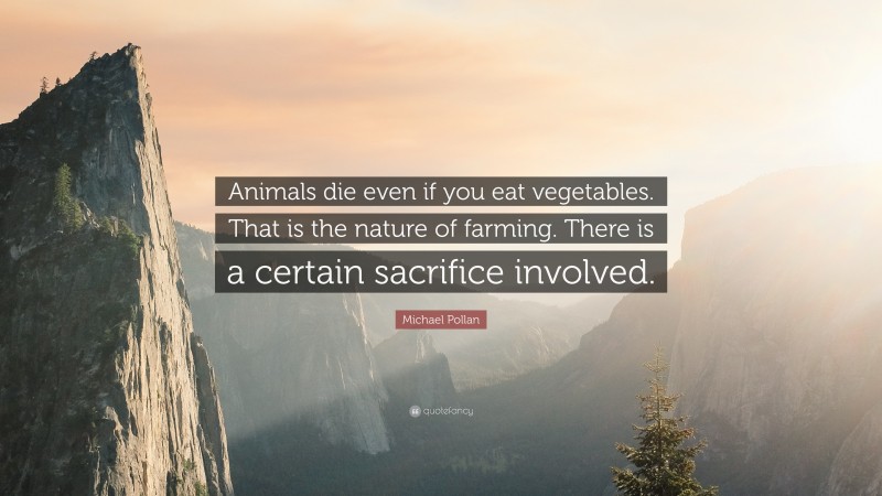 Michael Pollan Quote: “Animals die even if you eat vegetables. That is the nature of farming. There is a certain sacrifice involved.”