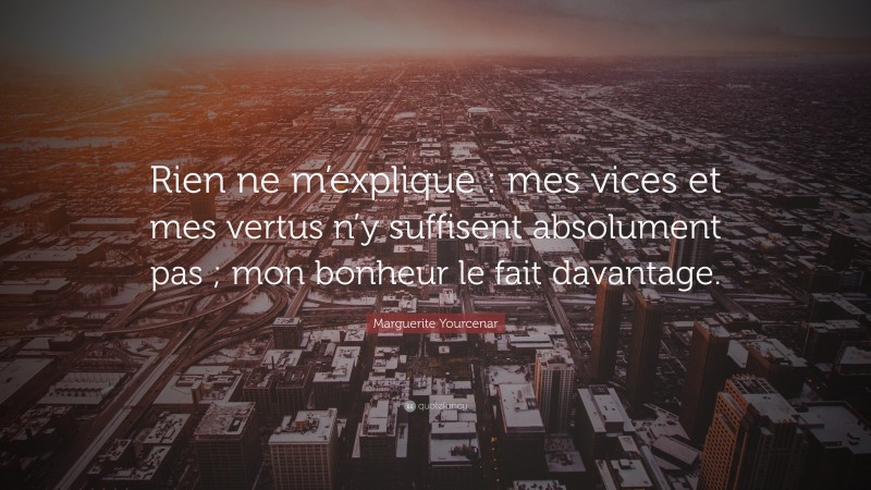 Marguerite Yourcenar Quote: “Rien ne m’explique : mes vices et mes vertus n’y suffisent absolument pas ; mon bonheur le fait davantage.”