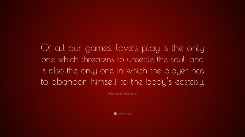 Marguerite Yourcenar Quote: “Of all our games, love’s play is the only one which threatens to unsettle the soul, and is also the only one in which the player has to abandon himself to the body’s ecstasy.”