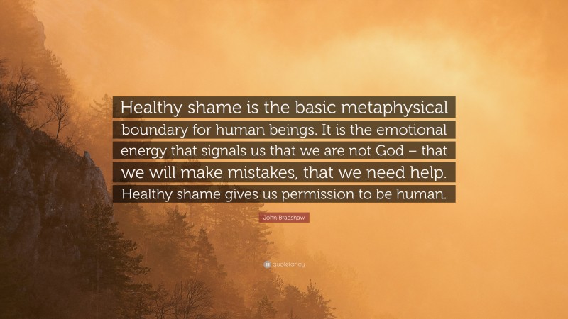 John Bradshaw Quote: “Healthy shame is the basic metaphysical boundary for human beings. It is the emotional energy that signals us that we are not God – that we will make mistakes, that we need help. Healthy shame gives us permission to be human.”