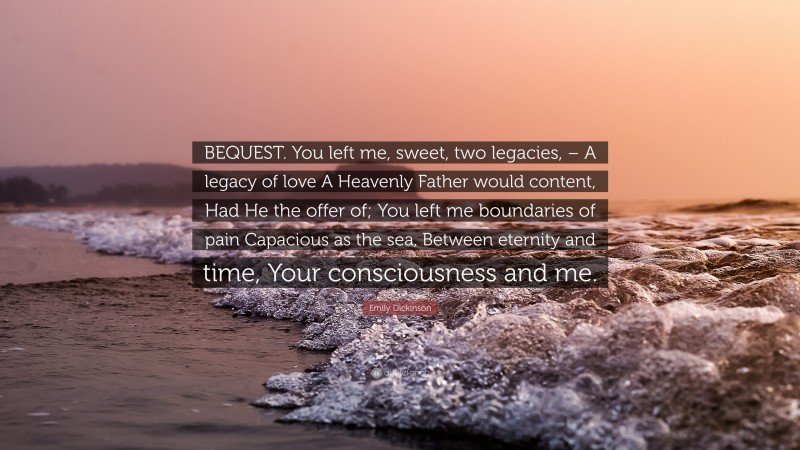 Emily Dickinson Quote: “BEQUEST. You left me, sweet, two legacies, – A legacy of love A Heavenly Father would content, Had He the offer of; You left me boundaries of pain Capacious as the sea, Between eternity and time, Your consciousness and me.”