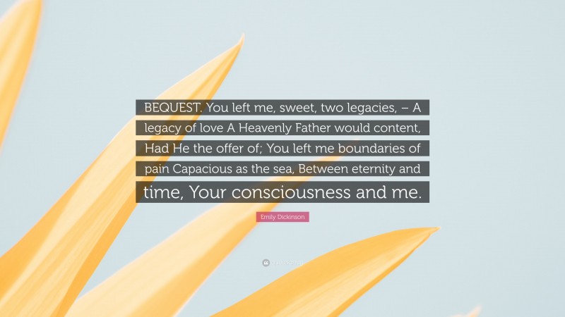 Emily Dickinson Quote: “BEQUEST. You left me, sweet, two legacies, – A legacy of love A Heavenly Father would content, Had He the offer of; You left me boundaries of pain Capacious as the sea, Between eternity and time, Your consciousness and me.”
