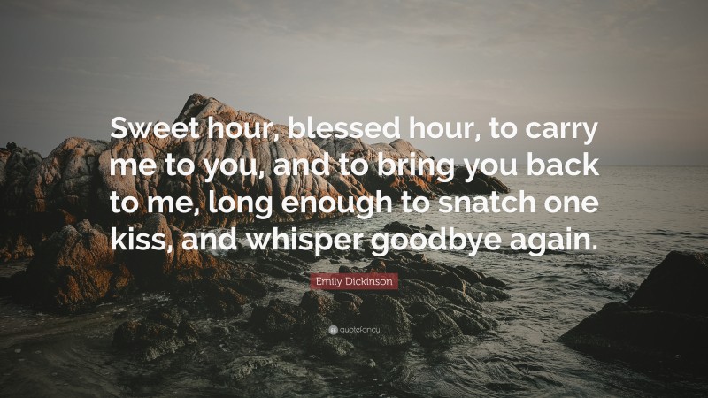 Emily Dickinson Quote: “Sweet hour, blessed hour, to carry me to you, and to bring you back to me, long enough to snatch one kiss, and whisper goodbye again.”