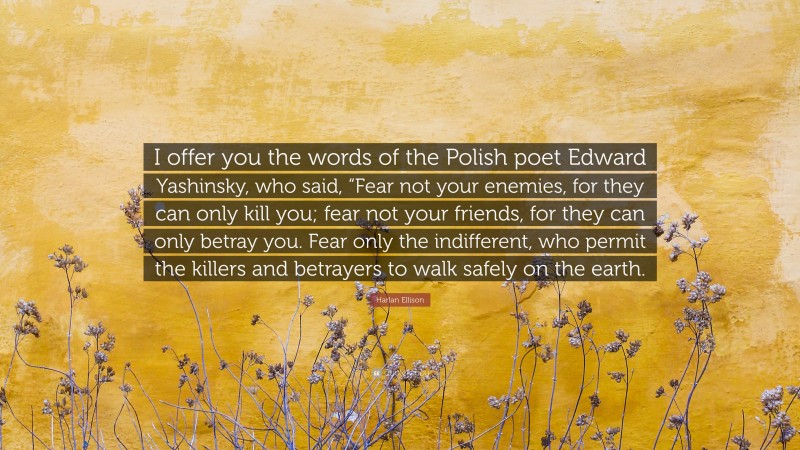 Harlan Ellison Quote: “I offer you the words of the Polish poet Edward Yashinsky, who said, “Fear not your enemies, for they can only kill you; fear not your friends, for they can only betray you. Fear only the indifferent, who permit the killers and betrayers to walk safely on the earth.”