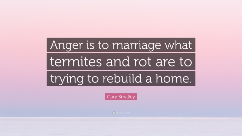 Gary Smalley Quote: “Anger is to marriage what termites and rot are to trying to rebuild a home.”