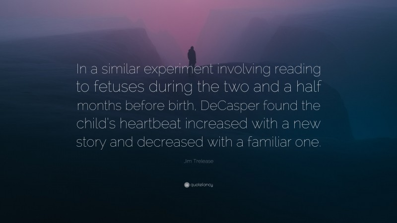Jim Trelease Quote: “In a similar experiment involving reading to fetuses during the two and a half months before birth, DeCasper found the child’s heartbeat increased with a new story and decreased with a familiar one.”