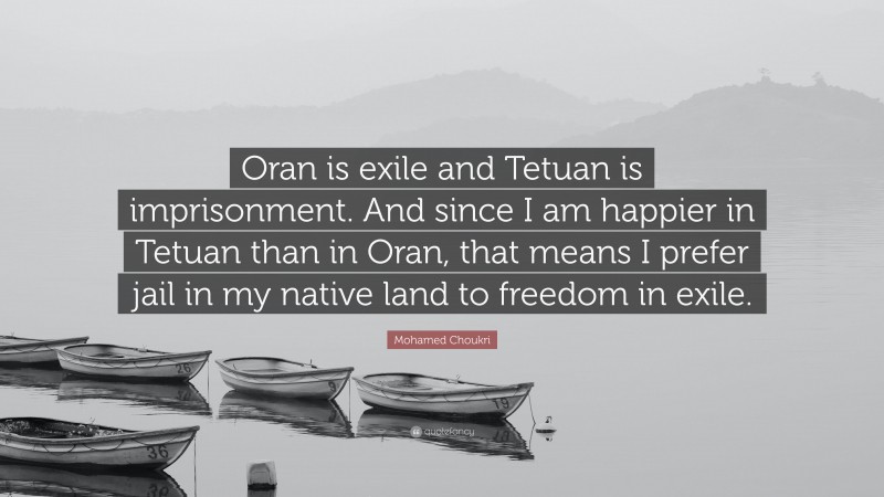Mohamed Choukri Quote: “Oran is exile and Tetuan is imprisonment. And since I am happier in Tetuan than in Oran, that means I prefer jail in my native land to freedom in exile.”