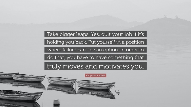 Benjamin P. Hardy Quote: “Take bigger leaps. Yes, quit your job if it’s holding you back. Put yourself in a position where failure can’t be an option. In order to do that, you have to have something that truly moves and motivates you.”