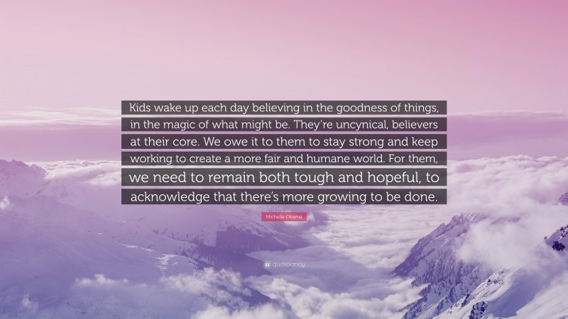Michelle Obama Quote: “Kids wake up each day believing in the goodness of things, in the magic of what might be. They’re uncynical, believers at their core. We owe it to them to stay strong and keep working to create a more fair and humane world. For them, we need to remain both tough and hopeful, to acknowledge that there’s more growing to be done.”