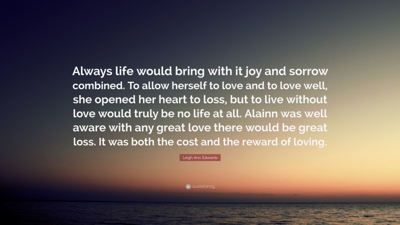 Leigh Ann Edwards Quote: “Always life would bring with it joy and sorrow combined. To allow herself to love and to love well, she opened her heart to loss, but to live without love would truly be no life at all. Alainn was well aware with any great love there would be great loss. It was both the cost and the reward of loving.”