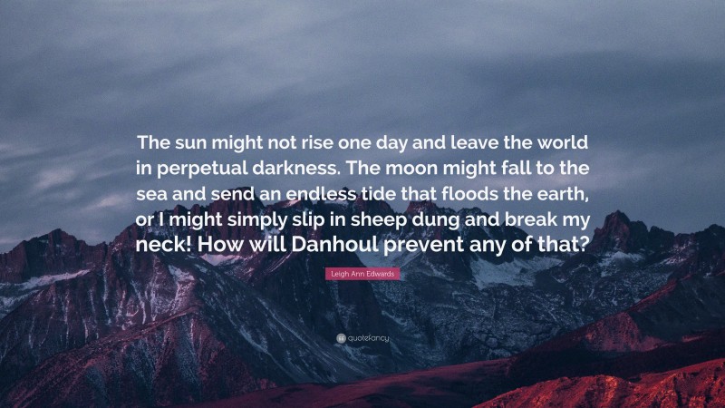 Leigh Ann Edwards Quote: “The sun might not rise one day and leave the world in perpetual darkness. The moon might fall to the sea and send an endless tide that floods the earth, or I might simply slip in sheep dung and break my neck! How will Danhoul prevent any of that?”