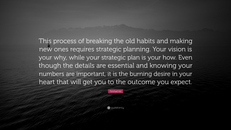 Farshad Asl Quote: “This process of breaking the old habits and making new ones requires strategic planning. Your vision is your why, while your strategic plan is your how. Even though the details are essential and knowing your numbers are important, it is the burning desire in your heart that will get you to the outcome you expect.”