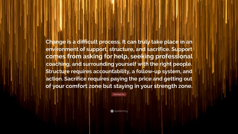 Farshad Asl Quote: “Change is a difficult process. It can truly take place in an environment of support, structure, and sacrifice. Support comes from asking for help, seeking professional coaching, and surrounding yourself with the right people. Structure requires accountability, a follow-up system, and action. Sacrifice requires paying the price and getting out of your comfort zone but staying in your strength zone.”