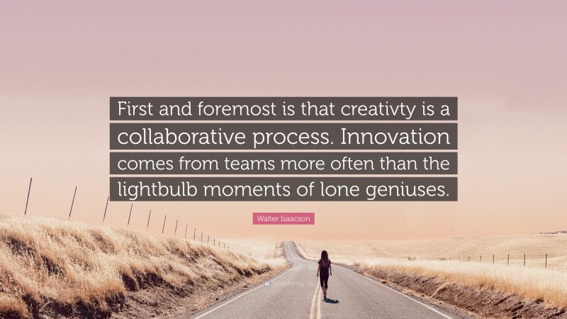 Walter Isaacson Quote: “First and foremost is that creativty is a collaborative process. Innovation comes from teams more often than the lightbulb moments of lone geniuses.”
