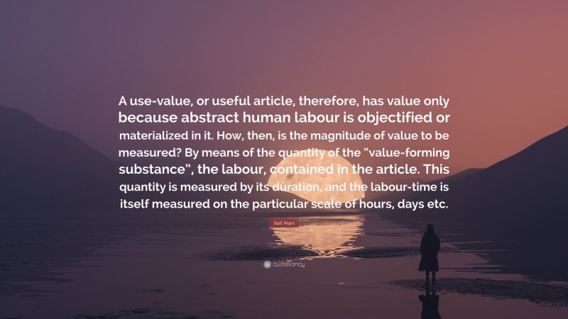 Karl Marx Quote: “A use-value, or useful article, therefore, has value only because abstract human labour is objectified or materialized in it. How, then, is the magnitude of value to be measured? By means of the quantity of the “value-forming substance”, the labour, contained in the article. This quantity is measured by its duration, and the labour-time is itself measured on the particular scale of hours, days etc.”