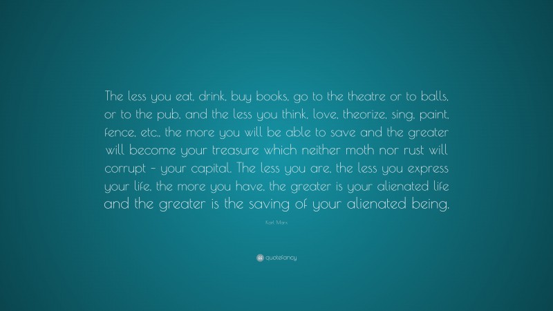 Karl Marx Quote: “The less you eat, drink, buy books, go to the theatre or to balls, or to the pub, and the less you think, love, theorize, sing, paint, fence, etc., the more you will be able to save and the greater will become your treasure which neither moth nor rust will corrupt – your capital. The less you are, the less you express your life, the more you have, the greater is your alienated life and the greater is the saving of your alienated being.”