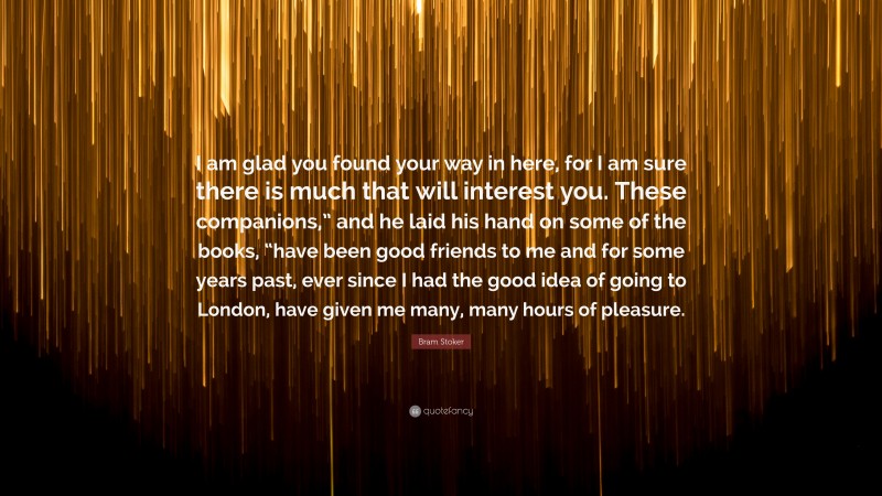 Bram Stoker Quote: “I am glad you found your way in here, for I am sure there is much that will interest you. These companions,” and he laid his hand on some of the books, “have been good friends to me and for some years past, ever since I had the good idea of going to London, have given me many, many hours of pleasure.”