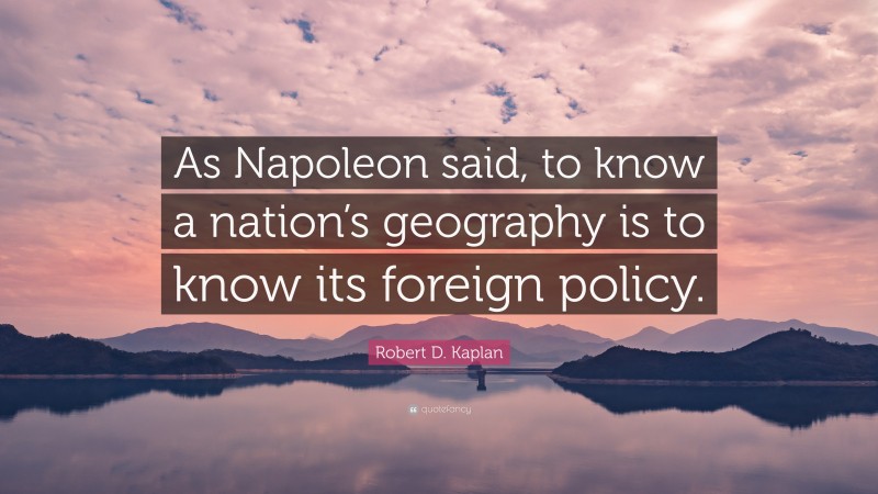 Robert D. Kaplan Quote: “As Napoleon said, to know a nation’s geography is to know its foreign policy.”