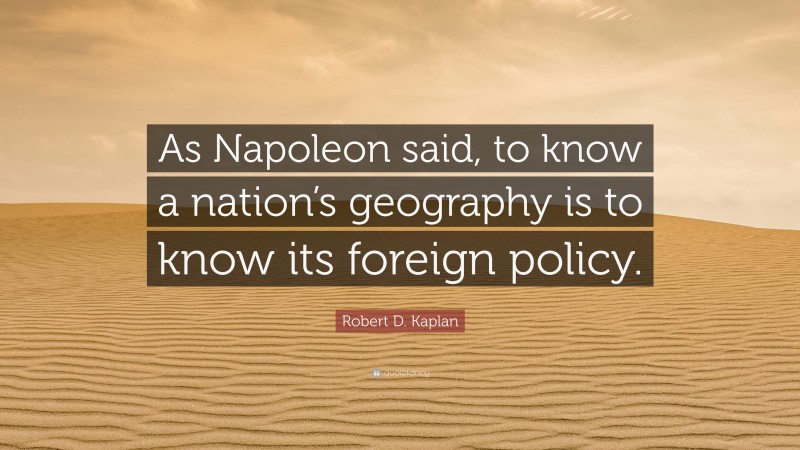 Robert D. Kaplan Quote: “As Napoleon said, to know a nation’s geography is to know its foreign policy.”