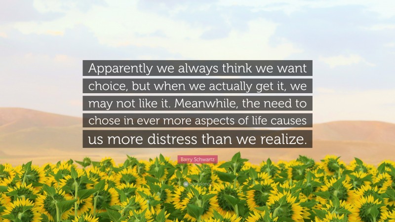 Barry Schwartz Quote: “Apparently we always think we want choice, but when we actually get it, we may not like it. Meanwhile, the need to chose in ever more aspects of life causes us more distress than we realize.”