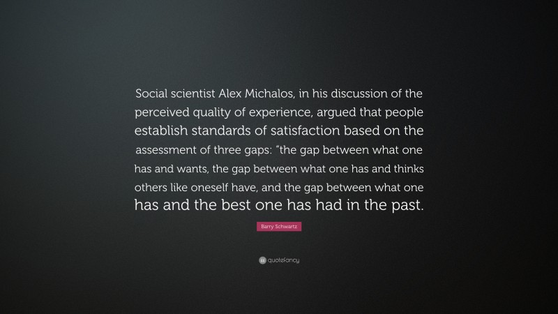 Barry Schwartz Quote: “Social scientist Alex Michalos, in his discussion of the perceived quality of experience, argued that people establish standards of satisfaction based on the assessment of three gaps: “the gap between what one has and wants, the gap between what one has and thinks others like oneself have, and the gap between what one has and the best one has had in the past.”