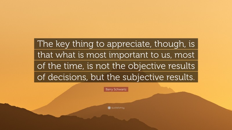 Barry Schwartz Quote: “The key thing to appreciate, though, is that what is most important to us, most of the time, is not the objective results of decisions, but the subjective results.”