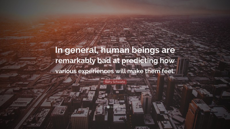 Barry Schwartz Quote: “In general, human beings are remarkably bad at predicting how various experiences will make them feel.”