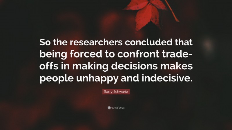 Barry Schwartz Quote: “So the researchers concluded that being forced to confront trade-offs in making decisions makes people unhappy and indecisive.”