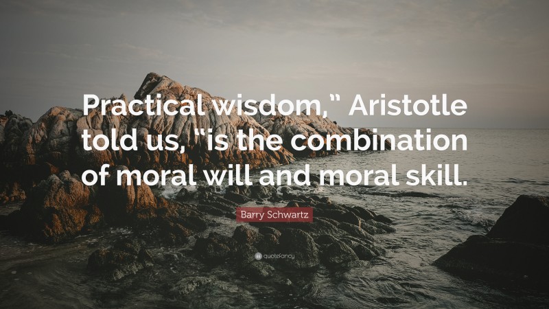 Barry Schwartz Quote: “Practical wisdom,” Aristotle told us, “is the combination of moral will and moral skill.”