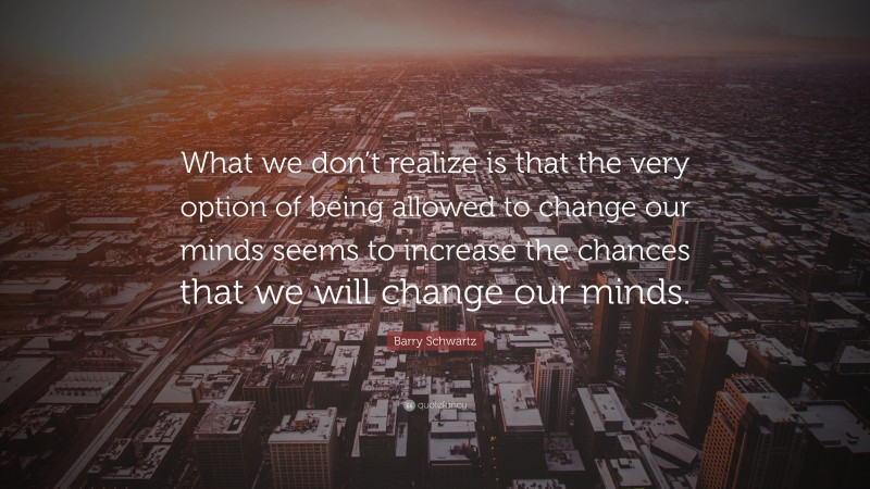 Barry Schwartz Quote: “What we don’t realize is that the very option of being allowed to change our minds seems to increase the chances that we will change our minds.”