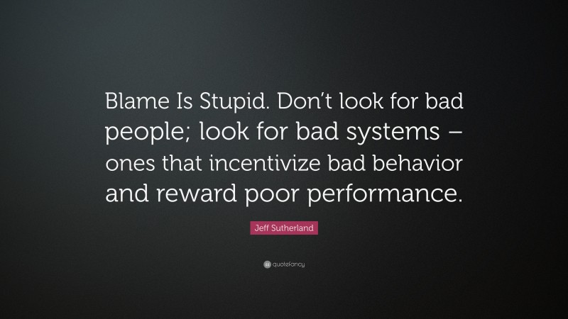 Jeff Sutherland Quote: “Blame Is Stupid. Don’t look for bad people; look for bad systems – ones that incentivize bad behavior and reward poor performance.”