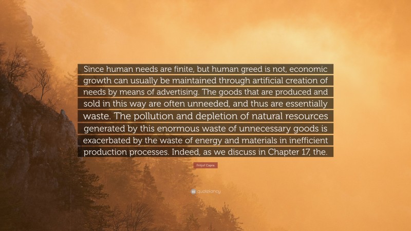 Fritjof Capra Quote: “Since human needs are finite, but human greed is not, economic growth can usually be maintained through artificial creation of needs by means of advertising. The goods that are produced and sold in this way are often unneeded, and thus are essentially waste. The pollution and depletion of natural resources generated by this enormous waste of unnecessary goods is exacerbated by the waste of energy and materials in inefficient production processes. Indeed, as we discuss in Chapter 17, the.”