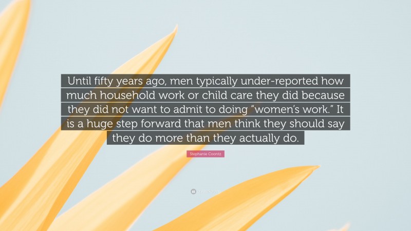 Stephanie Coontz Quote: “Until fifty years ago, men typically under-reported how much household work or child care they did because they did not want to admit to doing “women’s work.” It is a huge step forward that men think they should say they do more than they actually do.”