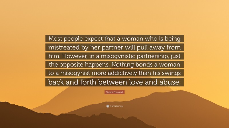 Susan Forward Quote: “Most people expect that a woman who is being mistreated by her partner will pull away from him. However, in a misogynistic partnership, just the opposite happens. Nothing bonds a woman to a misogynist more addictively than his swings back and forth between love and abuse.”