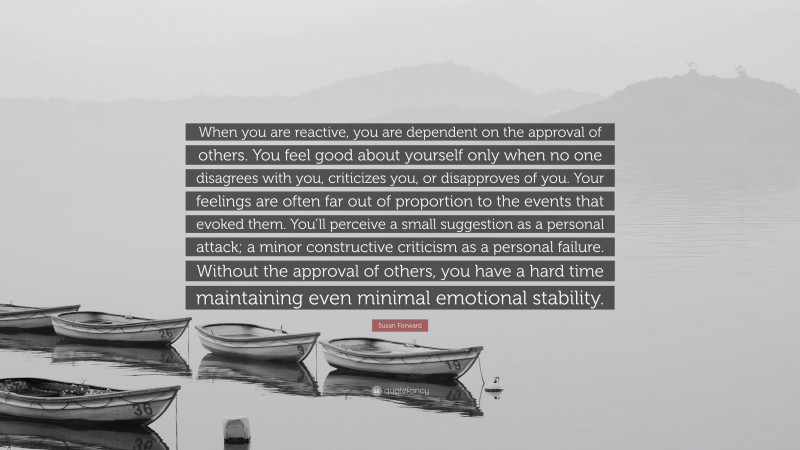 Susan Forward Quote: “When you are reactive, you are dependent on the approval of others. You feel good about yourself only when no one disagrees with you, criticizes you, or disapproves of you. Your feelings are often far out of proportion to the events that evoked them. You’ll perceive a small suggestion as a personal attack; a minor constructive criticism as a personal failure. Without the approval of others, you have a hard time maintaining even minimal emotional stability.”