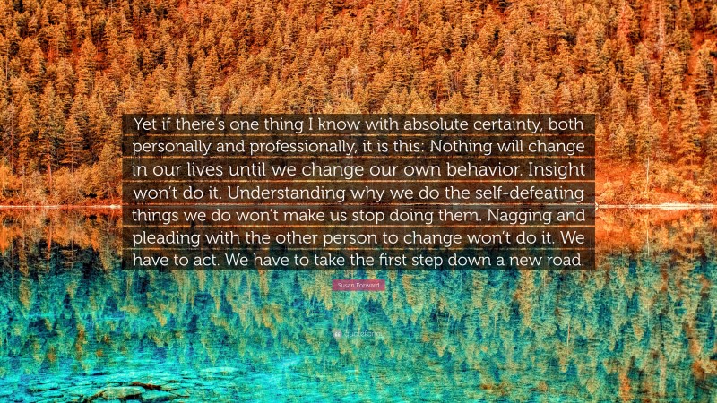 Susan Forward Quote: “Yet if there’s one thing I know with absolute certainty, both personally and professionally, it is this: Nothing will change in our lives until we change our own behavior. Insight won’t do it. Understanding why we do the self-defeating things we do won’t make us stop doing them. Nagging and pleading with the other person to change won’t do it. We have to act. We have to take the first step down a new road.”