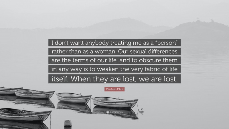 Elisabeth Elliot Quote: “I don’t want anybody treating me as a “person” rather than as a woman. Our sexual differences are the terms of our life, and to obscure them in any way is to weaken the very fabric of life itself. When they are lost, we are lost.”