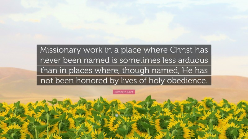 Elisabeth Elliot Quote: “Missionary work in a place where Christ has never been named is sometimes less arduous than in places where, though named, He has not been honored by lives of holy obedience.”