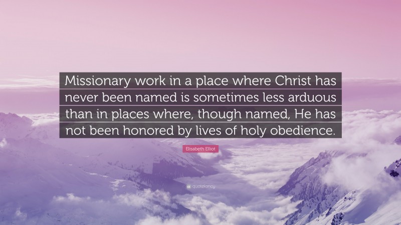 Elisabeth Elliot Quote: “Missionary work in a place where Christ has never been named is sometimes less arduous than in places where, though named, He has not been honored by lives of holy obedience.”