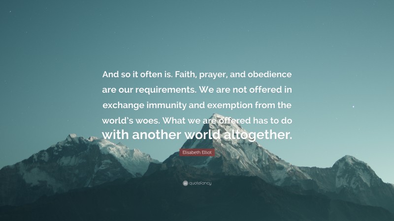 Elisabeth Elliot Quote: “And so it often is. Faith, prayer, and obedience are our requirements. We are not offered in exchange immunity and exemption from the world’s woes. What we are offered has to do with another world altogether.”