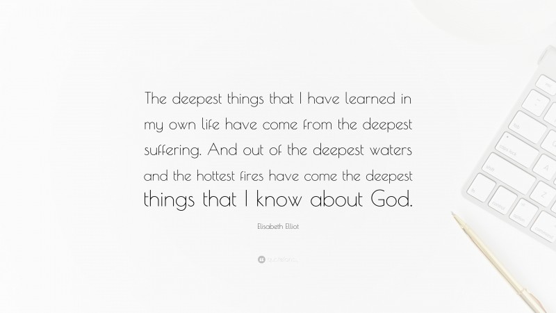 Elisabeth Elliot Quote: “The deepest things that I have learned in my own life have come from the deepest suffering. And out of the deepest waters and the hottest fires have come the deepest things that I know about God.”