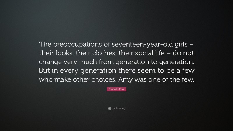Elisabeth Elliot Quote: “The preoccupations of seventeen-year-old girls – their looks, their clothes, their social life – do not change very much from generation to generation. But in every generation there seem to be a few who make other choices. Amy was one of the few.”