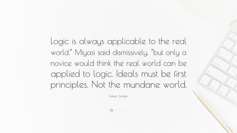 Robert Jordan Quote: “Logic is always applicable to the real world,” Miyasi said dismissively, “but only a novice would think the real world can be applied to logic. Ideals must be first principles. Not the mundane world.”