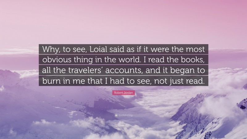 Robert Jordan Quote: “Why, to see, Loial said as if it were the most obvious thing in the world. I read the books, all the travelers’ accounts, and it began to burn in me that I had to see, not just read.”