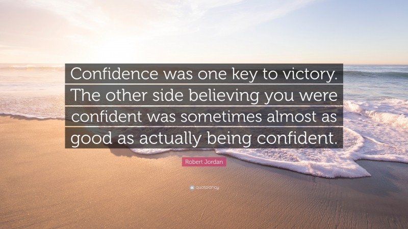 Robert Jordan Quote: “Confidence was one key to victory. The other side believing you were confident was sometimes almost as good as actually being confident.”