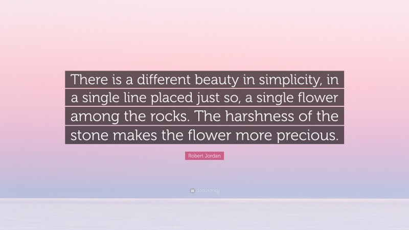 Robert Jordan Quote: “There is a different beauty in simplicity, in a single line placed just so, a single flower among the rocks. The harshness of the stone makes the flower more precious.”