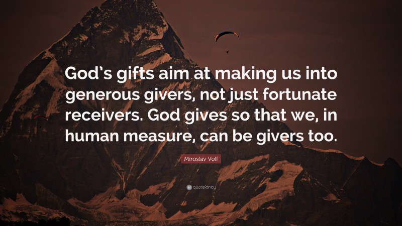 Miroslav Volf Quote: “God’s gifts aim at making us into generous givers, not just fortunate receivers. God gives so that we, in human measure, can be givers too.”