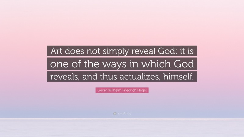 Georg Wilhelm Friedrich Hegel Quote: “Art does not simply reveal God: it is one of the ways in which God reveals, and thus actualizes, himself.”